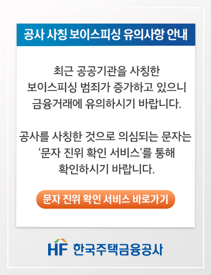 공사 사칭 보이스피싱 유의사항 안내
최근 공공기관을 사칭한
보이스피싱 범죄가 증가하고 있으니
금융거래에 유의하시기 바랍니다.

공사를 사칭한 것으로 의심되는 문자는
'문자 진위 확인 서비스'를 통해
확인하시기 바랍니다.

문자 진위 서비스 바로가기

HF한국주택금융공사