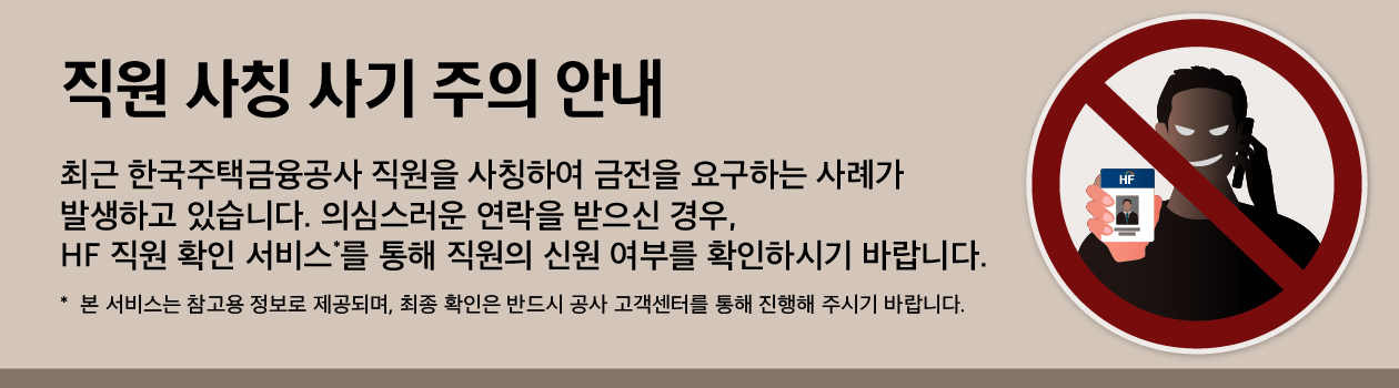 직원 사칭 사기 주의 안내. 최근 한국주택금융공사 직원을 사칭하여 금전을 요구하는 사례가 발생하고 있습니다. 의심스러운 연락을 받으신 경우, HF 직원 확인 서비스*를 통해 직원의 신원 여부를 확인하시기 바랍니다. *본 서비스는 참고용 정보로 제공되며, 최종 확인은 반드시 공사 고객센터를 통해 진행해 주시기 바랍니다. 오른쪽에는 HF(한국주택금융공사) 신분증을 위조하여 들고 전화 통화를 하는 사기꾼의 모습을 나타낸 금지 표시 일러스트가 있습니다.